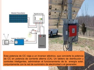 Esta potencia de CC viaja a un inversor eléctrico, que convierte la potencia
de CC en potencia de corriente alterna (CA). Un tablero de distribución y
controles inteligentes, administran el funcionamiento de la energía solar,
conjuntamente con la red de suministro de electricidad o el generador.
 