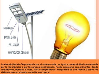 La electricidad de CA producida por el sistema solar, es igual a la electricidad suministrada
por la red eléctrica o por los grupos electrógenos. Puede emplearse para alimentar desde
ventiladores, bombas o luces, hasta computadoras, maquinaria de una fábrica o todos los
sistemas que su vivienda necesita para operar.
 
