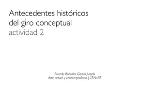 Antecedentes históricos
del giro conceptual
actividad 2
Ricardo Rubiales García Jurado
Arte actual y contemporáneo | CENART
 