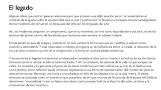 El legado
Algunas ideas que podrían parecer aleatorias pero que si tienen una débil relación serían: la necesidad en el
contexto de la guerra sobre la oportunidad para el arte (“justificando” al Dadá) y la necesaria mirada paradigmática
de los modernos de pensar en los lenguajes del arte por los lenguajes del arte.
Así, los modernos proponen un rompimiento, que en su momento, se mira como escandaloso y esa será una de las
técnicas del primer camino de los artistas que revisamos esta semana: el cabaret voltaire
El arte perdió su aura de magia y misticismo; no sólo cambio la forma sino que se modifico la relación entre
creación y destinatario. Y esas ideas están a manera primigenia en las reflexiones sobre la mirada, la refracción de la
luz y el color, la reconstrucción de la composición y la forma en muchos artistas modernos.
Y encontramos el legado fundamental: el observador completa la obra con su mirada o su incluso su acción directa.
Entonces como lo leímos: el arte lo hacemos todos. Y ahí, lo cotidiano, las escenas de la vida, los personajes, las
calles, los muebles y los patrones y figuras de las obras modernas permiten vislumbrar ya con en el Dadá el arte
como política, como reflexión social, entonces regresamos a una forma de representación del mundo real pero en
otras dimensiones. Haciendo una ironía y una paradoja no sólo de los objetos sino de la vida misma. El artista
entonces se comporta como un mecánico que ensambla- de ahí que muchos de los artistas de la época del Dadá se
denominen “montadores” y aún no lejano sino obvio como proceso final de la alquimia del color, la forma y la
composición de los modernos.
 
