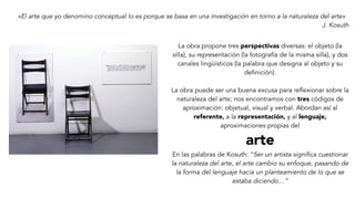 «El arte que yo denomino conceptual lo es porque se basa en una investigación en torno a la naturaleza del arte»
J. Kosuth
La obra propone tres perspectivas diversas: el objeto (la
silla), su representación (la fotografía de la misma silla), y dos
canales lingüísticos (la palabra que designa al objeto y su
definición).
La obra puede ser una buena excusa para reflexionar sobre la
naturaleza del arte; nos encontramos con tres códigos de
aproximación: objetual, visual y verbal. Abordan así al
referente, a la representación, y al lenguaje,
aproximaciones propias del
arte
En las palabras de Kosuth: “Ser un artista significa cuestionar
la naturaleza del arte, el arte cambio su enfoque, pasando de
la forma del lenguaje hacia un planteamiento de lo que se
estaba diciendo…”
 