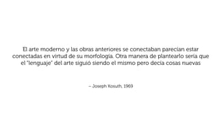 El arte moderno y las obras anteriores se conectaban parecían estar
conectadas en virtud de su morfología. Otra manera de plantearlo sería que
el “lenguaje” del arte siguió siendo el mismo pero decía cosas nuevas
– Joseph Kosuth, 1969
 