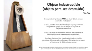 Man Ray | 1923-1933/1982 | Ensamblaje | Ejemplar ampliado único realizado en 1982 con diseño de Corominas Farré y Ramón
Yvars, expuesto la muestra «Man Ray» de la Biblioteca Nacional | 227 x 110 x 110 cm | Colección Museo Reina Sofía
Objeto indestructible
[objeto para ser destruido]
El readymade original es de 1923 y se tituló 'Objeto para ser
destruido’, medía 26 cm.
En 1932, Man Ray al ser abandonado por su pareja cambio la
fotografía del ojo por una de ella y el título por el de
'Objeto de Destrucción'
En 1957 un grupo de estudiantes destruyó [efectivamente] el
metrónomo durante una exposición Dadá en París.
En el año siguiente, Man Ray planeó una edición de 100
ejemplares del readymade, realizada en 1965, y cambió de nuevo
el título por el de 'Objeto Indestructible’.
Man Ray
 