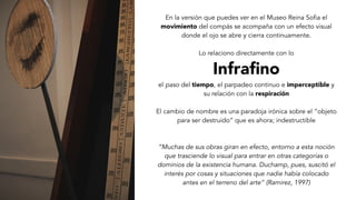 En la versión que puedes ver en el Museo Reina Sofia el
movimiento del compás se acompaña con un efecto visual
donde el ojo se abre y cierra continuamente.
Lo relaciono directamente con lo
Infraﬁno
el paso del tiempo, el parpadeo continuo e imperceptible y
su relación con la respiración
El cambio de nombre es una paradoja irónica sobre el “objeto
para ser destruido” que es ahora; indestructible
“Muchas de sus obras giran en efecto, entorno a esta noción
que trasciende lo visual para entrar en otras categorías o
dominios de la existencia humana. Duchamp, pues, suscitó el
interés por cosas y situaciones que nadie había colocado
antes en el terreno del arte” (Ramirez, 1997)
 