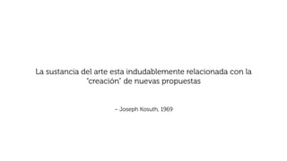 – Joseph Kosuth, 1969
La sustancia del arte esta indudablemente relacionada con la
“creación” de nuevas propuestas
 