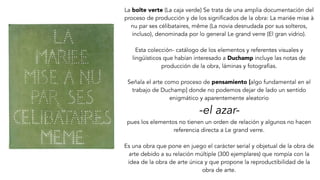 La boîte verte (La caja verde) Se trata de una amplia documentación del
proceso de producción y de los significados de la obra: La mariée mise à
nu par ses célibataires, même (La novia desnudada por sus solteros,
incluso), denominada por lo general Le grand verre (El gran vidrio).
Esta colección- catálogo de los elementos y referentes visuales y
lingüísticos que habían interesado a Duchamp incluye las notas de
producción de la obra, láminas y fotografías.
Señala el arte como proceso de pensamiento [algo fundamental en el
trabajo de Duchamp] donde no podemos dejar de lado un sentido
enigmático y aparentemente aleatorio
-el azar-
pues los elementos no tienen un orden de relación y algunos no hacen
referencia directa a Le grand verre.
Es una obra que pone en juego el carácter serial y objetual de la obra de
arte debido a su relación múltiple (300 ejemplares) que rompía con la
idea de la obra de arte única y que propone la reproductibilidad de la
obra de arte.
 