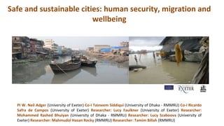 Safe and sustainable cities: human security, migration and
wellbeing
PI W. Neil Adger (University of Exeter) Co-I Tasneem Siddiqui (University of Dhaka - RMMRU) Co-I Ricardo
Safra de Campos (University of Exeter) Researcher: Lucy Faulkner (University of Exeter) Researcher:
Mohammed Rashed Bhuiyan (University of Dhaka - RMMRU) Researcher: Lucy Szaboova (University of
Exeter) Researcher: Mahmudol Hasan Rocky (RMMRU) Researcher: Tamim Billah (RMMRU)
 