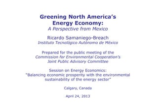 Greening North America’s
Energy Economy:
A Perspective from Mexico
Ricardo Samaniego-Breach
Instituto Tecnológico Autónomo de México
Prepared for the public meeting of the
Commission for Environmental Cooperation’s
Joint Public Advisory Committee
Session on Energy Economics:
“Balancing economic prosperity with the environmental
sustainability of the energy sector”
Calgary, Canada
April 24, 2013
 