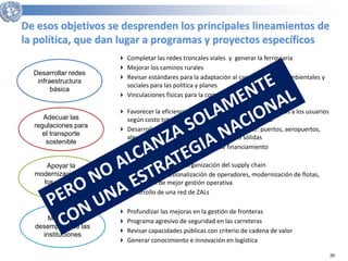 26 
De esos objetivos se desprenden los principales lineamientos de 
la política, que dan lugar a programas y proyectos específicos 
Desarrollar redes 
infraestructura 
básica 
 Completar las redes troncales viales y generar la ferroviaria 
 Mejorar los caminos rurales 
 Revisar estándares para la adaptación al cambio y marcos ambientales y 
sociales para las política y planes 
 Vinculaciones físicas para la comodalidad (TMCD) 
Adecuar las 
regulaciones para 
el transporte 
sostenible 
 Favorecer la eficiencia social en la asignación modal; cargos a los usuarios 
según costo total, formalización, documentación, etc. 
 Desarrollo de APPs donde sea más conveniente: puertos, aeropuertos, 
algunas carreteras mediante regulaciones sólidas 
 Asignación cuidadosa de fuentes de financiamiento 
Apoyar la 
modernización de 
los actores 
privados 
 Apoyo a Pymes en la organización del supply chain 
 Apoyo a la profesionalización de operadores, modernización de flotas, 
promoción de mejor gestión operativa 
 Desarrollo de una red de ZALs 
Mejorar el 
desempeño de las 
instituciones 
 Profundizar las mejoras en la gestión de fronteras 
 Programa agresivo de seguridad en las carreteras 
 Revisar capacidades públicas con criterio de cadena de valor 
 Generar conocimiento e innovación en logística 
 
