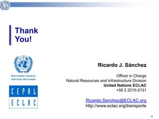 35 
Thank 
You! 
Client Logo 
Ricardo J. Sánchez 
Officer in Charge 
Natural Resources and Infrastructure Division 
United Nations ECLAC 
+56 2 2210-2131 
Ricardo.Sanchez@ECLAC.org 
http://www.eclac.org/transporte 
