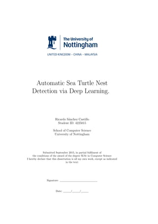 Automatic Sea Turtle Nest
Detection via Deep Learning.
Ricardo S´anchez Castillo
Student ID: 4225015
School of Computer Science
University of Nottingham
Submitted September 2015, in partial fulﬁlment of
the conditions of the award of the degree M.Sc in Computer Science
I hereby declare that this dissertation is all my own work, except as indicated
in the text:
Signature:
Date: / /
 