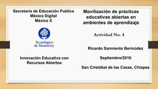 Secretaria de Educación Publica
México Digital
México X
Actividad No. 4
Movilización de prácticas
educativas abiertas en
ambientes de aprendizaje
Innovación Educativa con
Recursos Abiertos
Ricardo Sarmiento Bermúdez
Septiembre/2016
San Cristóbal de las Casas, Chiapas
 