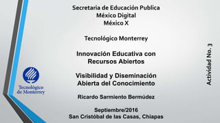 Secretaria de Educación Publica
México Digital
México X
Tecnológico Monterrey
Innovación Educativa con
Recursos Abiertos
Visibilidad y Diseminación
Abierta del Conocimiento
Ricardo Sarmiento Bermúdez
Septiembre/2016
San Cristóbal de las Casas, Chiapas
ActividadNo.3
 