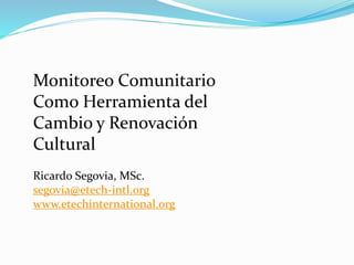 Monitoreo Comunitario
Como Herramienta del
Cambio y Renovación
Cultural
Ricardo Segovia, MSc.
segovia@etech-intl.org
www.etechinternational.org
 
