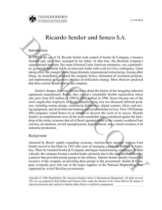 A15-98-0024




                 Ricardo Semler and Semco S.A.

Introduction
In 1982 at the age of 24, Ricardo Semler took control of Semler & Company, a business
founded and, until then, managed by his father. At that time, this Brazilian company’s
organizational structure, like many historical Latin American enterprises, was a paternalis-
tic, pyramidal hierarchy led by an autocratic leader with a rule for every contingency. Upon
taking office, the younger Semler began dramatic organizational restructuring. Among other
things, he immediately renamed the company Semco, eliminated all secretarial positions,
and implemented an aggressive product diversification strategy. Most observers predicted
that these actions would destroy the company.

      Semler’s changes, however, did not bring about the demise of the struggling industrial
equipment manufacturer. Rather, they created a remarkably flexible organization whose
sales grew from $35 million in 1990 to $100 million in 1996. Semco became one of the
most sought-after employers in Brazil, manufacturing over two thousand different prod-
ucts, including marine pumps, commercial dishwashers, digital scanners, filters, and mix-
ing equipment, and diversified into banking and environmental services. Over 150 Fortune
500 companies visited Semco in an attempt to discover the secret of its success. Ricardo
Semler’s accomplishments were all the more remarkable when considered against the back-
drop of the erratic economy that all of Brazil operated under as the country weathered four
currency devaluations, record unemployment, hyperinflation, and a virtual cessation of all
industrial production.

Background
Attracted by Brazil’s rapidly expanding economy, Austrian-born engineer Antonio Curt
Semler moved to Sao Paulo in 1953 after years of managing a plant for DuPont in Argen-
tina. There he founded Semler & Company and began manufacturing centrifuges. Within
a decade, the company became a market leader, primarily due to the acquisition of lucrative
contracts that provided marine pumps to the military. Antonio Semler quickly focused the
resources of the company on providing these pumps to the government. Semler & Com-
pany eventually grew into one of the major suppliers of the National Shipbuilding Plan
supported by several Brazilian governments.

Copyright © 1998 Thunderbird, The American Graduate School of International Management. All rights reserved.
This case was prepared by Kelly Killian and Francisco Perez under the direction of Dr. Caren Siehl for the purpose of
classroom discussion only, and not to indicate either effective or ineffective management.
 