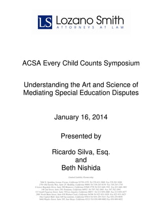 ACSA Every Child Counts Symposium
Understanding the Art and Science of
Mediating Special Education Disputes

January 16, 2014
Presented by
Ricardo Silva, Esq.
and
Beth Nishida
Limited Liability Partnership
7404 N. Spalding Avenue Fresno, California 93720-3370 Tel 559-431-5600 Fax 559-261-9366
2701 Old Eureka Way, Suite 2F, Redding, California 96001 Tel 530-243-8150 Fax 530-243-1745
4 Lower Ragsdale Drive, Suite 200 Monterey, California 93940-5758 Tel 831-646-1501 Fax 831-646-1801
140 2nd Street, Suite 250, Petaluma, California 94952 Tel 707-762-1005 Fax 707-762-1091
515 South Figueroa Street, Suite 750 Los Angeles, California 90071 Tel 213-929-1066 Fax 213-929-1077
2001 North Main Street, Suite 650 Walnut Creek, California 94596 Tel 925-953-1620 Fax 925-953-1625
One Capitol Mall, Suite 640 Sacramento, California 95814 Tel 916-329-7433 Fax 916-329-9050
9444 Waples Street, Suite 285, San Diego, California 92121 Tel 858-909-9002 Fax 858-909-9022

 