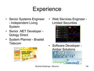 Experience
• Senior Systems Engineer
- Independent Living
System
• Senior .NET Developer Qology Direct
• System Planner - Brastel
Telecom

• Web Services Engineer Limited Securities

• Software Developer Amber Solutions

Ricardo Sotolongo - Resume

3/6

 