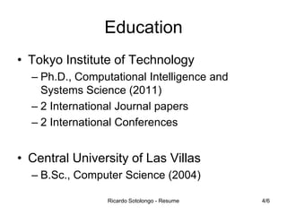 Education
• Tokyo Institute of Technology
– Ph.D., Computational Intelligence and
Systems Science (2011)
– 2 International Journal papers
– 2 International Conferences

• Central University of Las Villas
– B.Sc., Computer Science (2004)
Ricardo Sotolongo - Resume

4/6

 