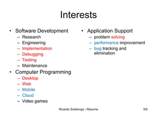 Interests
• Software Development
–
–
–
–
–
–

• Application Support
– problem solving
– performance improvement
– bug tracking and
elimination

Research
Engineering
Implementation
Debugging
Testing
Maintenance

• Computer Programming
–
–
–
–
–

Desktop
Web
Mobile
Cloud
Video games
Ricardo Sotolongo - Resume

5/6

 