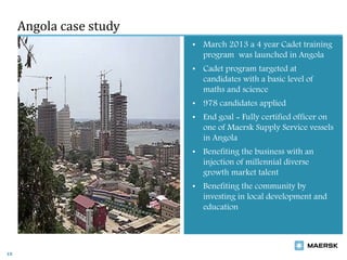Angola case study
15
• March 2013 a 4 year Cadet training
program was launched in Angola
• Cadet program targeted at
candidates with a basic level of
maths and science
• 978 candidates applied
• End goal = Fully certified officer on
one of Maersk Supply Service vessels
in Angola
• Benefiting the business with an
injection of millennial diverse
growth market talent
• Benefiting the community by
investing in local development and
education
 