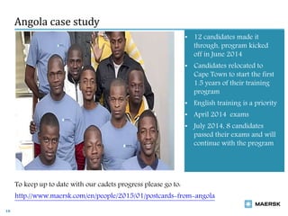 Angola case study
16
• 12 candidates made it
through, program kicked
off in June 2014
• Candidates relocated to
Cape Town to start the first
1.5 years of their training
program
• English training is a priority
• April 2014 exams
• July 2014, 8 candidates
passed their exams and will
continue with the program
To keep up to date with our cadets progress please go to:
http://www.maersk.com/en/people/2015/01/postcards-from-angola
 