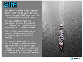 One Young World Summit
17
• The annual summit brings together
some of the world’s young brightest
talents to ensure that their concerns,
opinions and solutions are heard.
• Our young leaders have the
opportunity to learn from global
“counsellors” such as Koffi Annan,
Bob Geldof and business leaders.
• Maersk selects candidates via an
essay application process and
focuses on talent from growth
markets.
• By participating in “One Young
World” Maersk provides a unique
opportunity to learn about what
matters to young global leaders and
provide our own young leaders with
an opportunity to make a difference.
 