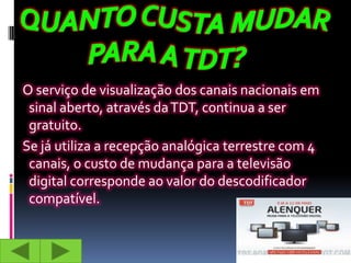 O serviço de visualização dos canais nacionais em
 sinal aberto, através da TDT, continua a ser
 gratuito.
Se já utiliza a recepção analógica terrestre com 4
 canais, o custo de mudança para a televisão
 digital corresponde ao valor do descodificador
 compatível.
 