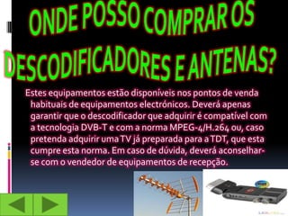 Estes equipamentos estão disponíveis nos pontos de venda
 habituais de equipamentos electrónicos. Deverá apenas
 garantir que o descodificador que adquirir é compatível com
 a tecnologia DVB-T e com a norma MPEG-4/H.264 ou, caso
 pretenda adquirir uma TV já preparada para a TDT, que esta
 cumpre esta norma. Em caso de dúvida, deverá aconselhar-
 se com o vendedor de equipamentos de recepção.
 