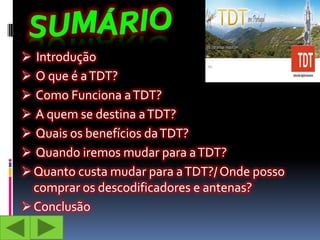  Introdução
 O que é a TDT?
 Como Funciona a TDT?
 A quem se destina a TDT?
 Quais os benefícios da TDT?
 Quando iremos mudar para a TDT?
 Quanto custa mudar para a TDT?/ Onde posso
  comprar os descodificadores e antenas?
 Conclusão
 