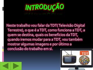 Neste trabalho vou falar da TDT( Televisão Digital
Terrestre), o que é a TDT, como funciona a TDT, a
quem se destina, quais os benefícios da TDT,
quando iremos mudar para a TDT, vou também
mostrar algumas imagens e por último a
conclusão do trabalho em si.
 
