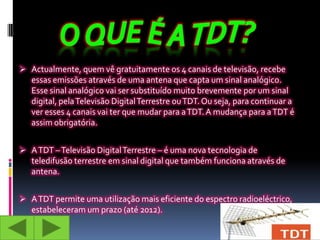  Actualmente, quem vê gratuitamente os 4 canais de televisão, recebe
   essas emissões através de uma antena que capta um sinal analógico.
   Esse sinal analógico vai ser substituído muito brevemente por um sinal
   digital, pela Televisão Digital Terrestre ou TDT. Ou seja, para continuar a
   ver esses 4 canais vai ter que mudar para a TDT. A mudança para a TDT é
   assim obrigatória.


 A TDT – Televisão Digital Terrestre – é uma nova tecnologia de
   teledifusão terrestre em sinal digital que também funciona através de
   antena.


 A TDT permite uma utilização mais eficiente do espectro radioeléctrico,
   estabeleceram um prazo (até 2012).
 