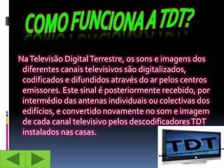 Na Televisão Digital Terrestre, os sons e imagens dos
 diferentes canais televisivos são digitalizados,
 codificados e difundidos através do ar pelos centros
 emissores. Este sinal é posteriormente recebido, por
 intermédio das antenas individuais ou colectivas dos
 edifícios, e convertido novamente no som e imagem
 de cada canal televisivo pelos descodificadores TDT
 instalados nas casas.
 