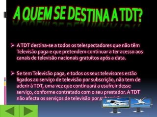  A TDT destina-se a todos os telespectadores que não têm
  Televisão paga e que pretendem continuar a ter acesso aos
  canais de televisão nacionais gratuitos após a data.

 Se tem Televisão paga, e todos os seus televisores estão
  ligados ao serviço de televisão por subscrição, não tem de
  aderir à TDT, uma vez que continuará a usufruir desse
  serviço, conforme contratado com o seu prestador. A TDT
  não afecta os serviços de televisão por subscrição.
 