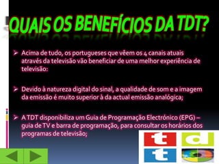  Acima de tudo, os portugueses que vêem os 4 canais atuais
  através da televisão vão beneficiar de uma melhor experiência de
  televisão:


 Devido à natureza digital do sinal, a qualidade de som e a imagem
  da emissão é muito superior à da actual emissão analógica;


 A TDT disponibiliza um Guia de Programação Electrónico (EPG) –
  guia de TV e barra de programação, para consultar os horários dos
  programas de televisão;
 