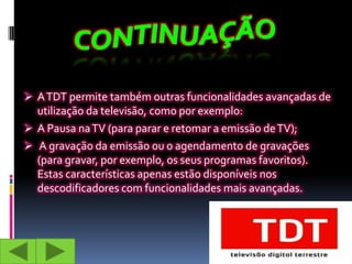  A TDT permite também outras funcionalidades avançadas de
  utilização da televisão, como por exemplo:
 A Pausa na TV (para parar e retomar a emissão de TV);
 A gravação da emissão ou o agendamento de gravações
  (para gravar, por exemplo, os seus programas favoritos).
  Estas características apenas estão disponíveis nos
  descodificadores com funcionalidades mais avançadas.
 