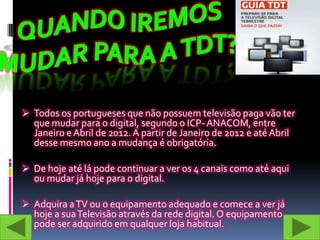  Todos os portugueses que não possuem televisão paga vão ter
  que mudar para o digital, segundo o ICP- ANACOM, entre
  Janeiro e Abril de 2012. A partir de Janeiro de 2012 e até Abril
  desse mesmo ano a mudança é obrigatória.

 De hoje até lá pode continuar a ver os 4 canais como até aqui
  ou mudar já hoje para o digital.

 Adquira a TV ou o equipamento adequado e comece a ver já
  hoje a sua Televisão através da rede digital. O equipamento
  pode ser adquirido em qualquer loja habitual.
 