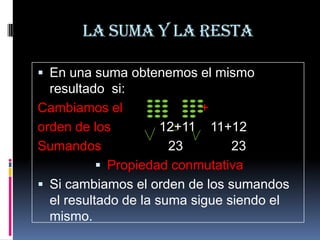 La suma y la resta
 En una suma obtenemos el mismo

resultado si:
Cambiamos el
+
orden de los
12+11 11+12
Sumandos
23
23
 Propiedad conmutativa
 Si cambiamos el orden de los sumandos
el resultado de la suma sigue siendo el
mismo.

 