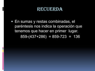 Recuerda
 En sumas y restas combinadas, el

paréntesis nos indica la operación que
tenemos que hacer en primer lugar.
859-(437+286) = 859-723 = 136

 