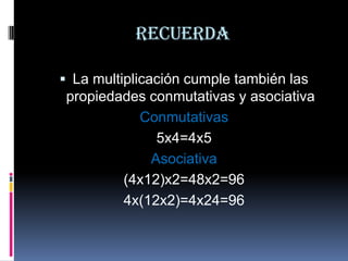 Recuerda
 La multiplicación cumple también las

propiedades conmutativas y asociativa
Conmutativas
5x4=4x5
Asociativa
(4x12)x2=48x2=96
4x(12x2)=4x24=96

 