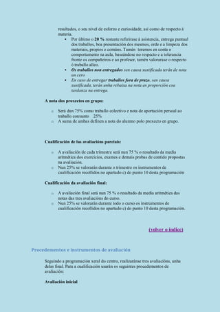 resultados, o seu nivel de esforzo e curiosidade, así como de respecto á
materia.
 Por último o 20 % restante referirase á asistencia, entrega puntual
dos traballos, boa presentación dos mesmos, orde e a limpeza dos
materiais, propios e comúns. Tamén teremos en conta o
comportamento na aula, baseándose no respecto e a tolerancia
fronte os compañeiros e ao profesor, tamén valorarase o respecto
ó traballo alleo.
 Os traballos non entregados sen causa xustificada terán de nota
un cero
 En caso de entregar traballos fora de prazo, sen causa
xustificada, terán unha rebaixa na nota en proporción coa
tardanza na entrega.
A nota dos proxectos en grupo:
o Será dun 75% como traballo colectivo e nota de aportación persoal ao
traballo conxunto 25%
o A suma de ambas definen a nota do alumno polo proxecto en grupo.
Cualificación de las avaliacións parciais:
o A avaliación de cada trimestre será nun 75 % o resultado da media
aritmética dos exercicios, exames e demais probas de contido propostas
na avaliación.
o Nun 25% se valorarán durante o trimestre os instrumentos de
cualificación recollidos no apartado c) do punto 10 desta programación
Cualificación da avaliación final:
o A avaliación final será nun 75 % o resultado da media aritmética das
notas das tres avaliacións do curso.
o Nun 25% se valorarán durante todo o curso os instrumentos de
cualificación recollidos no apartado c) do punto 10 desta programación.
(volver o índice)
Procedementos e instrumentos de avaliación
Seguindo a programación xeral do centro, realizaránse tres avaliacións, unha
delas final. Para a cualificación usarán os seguintes procedementos de
avaliación:
Avaliación inicial
 