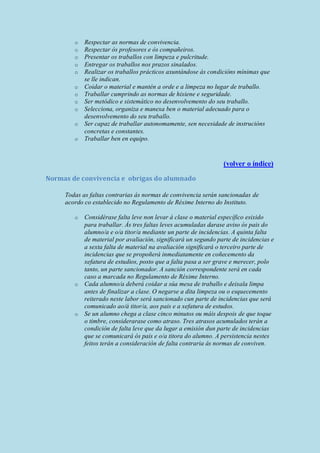o Respectar as normas de convivencia.
o Respectar ós profesores e ós compañeiros.
o Presentar os traballos con limpeza e pulcritude.
o Entregar os traballos nos prazos sinalados.
o Realizar os traballos prácticos axuntándose ás condicións mínimas que
se lle indican.
o Coidar o material e mantén a orde e a limpeza no lugar de traballo.
o Traballar cumprindo as normas de hixiene e seguridade.
o Ser metódico e sistemático no desenvolvemento do seu traballo.
o Selecciona, organiza e manexa ben o material adecuado para o
desenvolvemento do seu traballo.
o Ser capaz de traballar autonomamente, sen necesidade de instrucións
concretas e constantes.
o Traballar ben en equipo.
(volver o índice)
Normas de convivencia e obrigas do alumnado
Todas as faltas contrarias ás normas de convivencia serán sancionadas de
acordo co establecido no Regulamento de Réxime Interno do Instituto.
o Considérase falta leve non levar á clase o material específico esixido
para traballar. Ás tres faltas leves acumuladas darase aviso ós pais do
alumno/a e o/a titor/a mediante un parte de incidencias. A quinta falta
de material por avaliación, significará un segundo parte de incidencias e
a sexta falta de material na avaliación significará o terceiro parte de
incidencias que se propoñerá inmediatamente en coñecemento da
xefatura de estudios, posto que a falta pasa a ser grave e merecer, polo
tanto, un parte sancionador. A sanción correspondente será en cada
caso a marcada no Regulamento de Réxime Interno.
o Cada alumno/a deberá coidar a súa mesa de traballo e deixala limpa
antes de finalizar a clase. O negarse a dita limpeza ou o esquecemento
reiterado neste labor será sancionado cun parte de incidencias que será
comunicado ao/á titor/a, aos pais e a xefatura de estudos.
o Se un alumno chega a clase cinco minutos ou máis despois de que toque
o timbre, considerarase como atraso. Tres atrasos acumulados terán a
condición de falta leve que da lugar a emisión dun parte de incidencias
que se comunicará ós pais e o/a titora do alumno. A persistencia nestes
feitos terán a consideración de falta contraria ás normas de conviven.
 