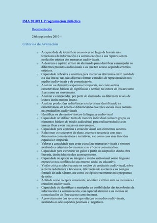 IMA 2010/11. Programación didáctica
Documentación
28th septiembre 2010 –
Criterios de Avaliación
o A capacidade de identificar os avances ao largo da historia nas
tecnoloxías da información e a comunicación e a súa repercusión na
evolución estética dos mensaxes audiovisuais.
o A destreza e espírito crítico do alumnado para identificar e manipular os
diferentes produtos audiovisuais a os que ten acceso seguindo criterios
estéticos.
o Capacidade reflexiva e analítica para marcar as diferenzas entre realidade
e a súa imaxe, nas súas diversas formas e medios de representación nos
medios audiovisuais e de comunicación.
o Analizar os elementos espaciais e temporais, ase como outras
características básicas do significado e sentido na lectura de imaxes tanto
fixas como en movemento.
o Analizar e comprender, por parte do alumnado, os diferentes niveis de
lectura dunha mesma imaxe.
o Analizar producións radiofónicas e televisivas identificando as
características de xénero e diferenciando cos roles sociais máis comúns
nas producións audiovisuais
o Identificar os elementos básicos da linguaxe audiovisual
o Capacidade de utilizar, tanto de maneira individual como en grupo, os
elementos básicos do medio audiovisual para realizar traballos con
imaxes fixas e con imaxes en movemento.
o Capacidade para combina a creación visual con elementos sonoros.
o Relacionar os conceptos de plano, escena e secuencia coas súas
dimensións comunicativas e narrativas, ase como coas súas funcións
espaciais e temporais
o Valorar a capacidade para crear e analizar mensaxes visuais e sonoros
avaliando a estrutura do mensaxe e su eficacia comunicativa.
o Capacidade para estruturar un guión a partir da adaptación dunha obra
literaria, dunha idea ou dun acontecemento.
o Capacidade de aplicar ou integrar o medio audiovisual como linguaxe
expresivo nos conflitos do seu entorno social ou educativo.
o Visión critica e selectiva ante os medios de produción audiovisual, sobre
a oferta radiofónica e televisiva, diferenciando as claves e os códigos
formais de cada xénero, ase como os tópicos recorrentes nos programas
de éxito.
o Actitude como receptor consciente, selectivo e crítico ante os mensaxes e
creacións audiovisuais.
o Capacidade de identificar e manipular as posibilidades das tecnoloxías da
información e a comunicación, con especial atención a os medios de
comunicación de libre acceso como internet.
o Aproveitamento dos recursos que ofrecen os medios audiovisuais,
avaliando os seus aspectos positivos e negativos.
 