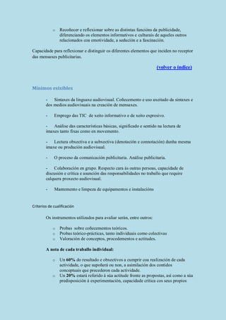 o Recoñecer e reflexionar sobre as distintas funcións da publicidade,
diferenciando os elementos informativos e culturais de aqueles outros
relacionados coa emotividade, a sedución e a fascinación.
Capacidade para reflexionar e distinguir os diferentes elementos que inciden no receptor
das mensaxes publicitarias.
(volver o índice)
Mínimos esixibles
- Sintaxes da linguaxe audiovisual. Coñecemento e uso axeitado da sintaxes e
dos medios audiovisuais na creación de mensaxes.
- Emprego das TIC de xeito informativo e de xeito expresivo.
- Análise das características básicas, significado e sentido na lectura de
imaxes tanto fixas como en movemento.
- Lectura obxectiva e a subxectiva (denotación e connotación) dunha mesma
imaxe ou produción audiovisual.
- O proceso da comunicación publicitaria. Análise publicitaria.
- Colaboración en grupo. Respecto cara ás outras persoas, capacidade de
discusión e crítica e asunción das responsabilidades no traballo que require
calquera proxecto audiovisual.
- Mantemento e limpeza de equipamentos e instalacións
Criterios de cualificación
Os instrumentos utilizados para avaliar serán, entre outros:
o Probas sobre coñecementos teóricos.
o Probas teórico-prácticas, tanto individuais como colectivas
o Valoración de conceptos, procedementos e actitudes.
A nota de cada traballo individual:
o Un 60% do resultado e obxectivos a cumprir coa realización de cada
actividade, o que supoñerá ou non, a asimilación dos contidos
conceptuais que precederon cada actividade.
o Un 20% estará referido á súa actitude fronte as propostas, así como a súa
predisposición á experimentación, capacidade crítica cos seus propios
 