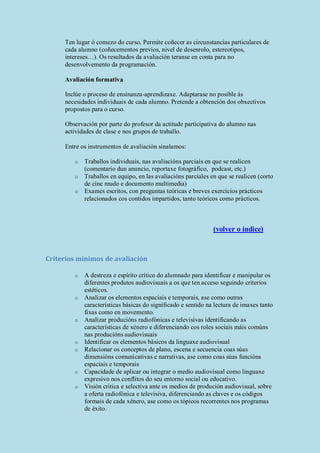 Ten lugar ó comezo do curso. Permite coñecer as circunstancias particulares de
cada alumno (coñecementos previos, nivel de desenrolo, estereotipos,
intereses…). Os resultados da avaliación teranse en conta para no
desenvolvemento da programación.
Avaliación formativa
Inclúe o proceso de ensinanza-aprendizaxe. Adaptarase no posible ás
necesidades individuais de cada alumno. Pretende a obtención dos obxectivos
propostos para o curso.
Observación por parte do profesor da actitude participativa do alumno nas
actividades de clase e nos grupos de traballo.
Entre os instrumentos de avaliación sinalamos:
o Traballos individuais, nas avaliacións parciais en que se realicen
(comentario dun anuncio, reportaxe fotográfico, podcast, etc.)
o Traballos en equipo, en las avaliacións parciales en que se realicen (corto
de cine mudo e documento multimedia)
o Exames escritos, con preguntas teóricas e breves exercicios prácticos
relacionados cos contidos impartidos, tanto teóricos como prácticos.
(volver o índice)
Criterios mínimos de avaliación
o A destreza e espírito crítico do alumnado para identificar e manipular os
diferentes produtos audiovisuais a os que ten acceso seguindo criterios
estéticos.
o Analizar os elementos espaciais e temporais, ase como outras
características básicas do significado e sentido na lectura de imaxes tanto
fixas como en movemento.
o Analizar producións radiofónicas e televisivas identificando as
características de xénero e diferenciando cos roles sociais máis comúns
nas producións audiovisuais
o Identificar os elementos básicos da linguaxe audiovisual
o Relacionar os conceptos de plano, escena e secuencia coas súas
dimensións comunicativas e narrativas, ase como coas súas funcións
espaciais e temporais
o Capacidade de aplicar ou integrar o medio audiovisual como linguaxe
expresivo nos conflitos do seu entorno social ou educativo.
o Visión critica e selectiva ante os medios de produción audiovisual, sobre
a oferta radiofónica e televisiva, diferenciando as claves e os códigos
formais de cada xénero, ase como os tópicos recorrentes nos programas
de éxito.
 