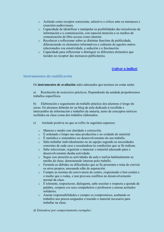 o Actitude como receptor consciente, selectivo e crítico ante os mensaxes e
creacións audiovisuais.
o Capacidade de identificar e manipular as posibilidades das tecnoloxías da
información e a comunicación, con especial atención a os medios de
comunicación de libre acceso como internet.
o Recoñecer e reflexionar sobre as distintas funcións da publicidade,
diferenciando os elementos informativos e culturais de aqueles outros
relacionados coa emotividade, a sedución e a fascinación.
o Capacidade para reflexionar e distinguir os diferentes elementos que
inciden no receptor das mensaxes publicitarias.
(volver o índice)
Instrumentos de cualificación
Os instrumentos de avaliación máis adecuados que teremos en conta serán:
a) Resolución de exercicios prácticos. Dependendo da unidade propoñeremos
traballos específicos.
b) Elaboración e seguimento do traballo práctico dos alumnos ó longo do
curso. Os alumnos deberán ter un blog de aula dedicado á recollida e
intercambio de información e traballos da materia, tanto de conceptos teóricos
recibidos na clase coma dos traballos elaborados.
c) Actitude positiva no que se refire ós seguintes aspectos:
o Manexa o medio con claridade e corrección.
o É ordenado e limpo nas súas producións e no coidado do material.
o É metódico e sistemático no desenvolvemento do seu traballo.
o Sabe traballar individualmente ou en equipo segundo as necesidades
concretas de cada caso e axustándose ás condicións que se lle indican.
o Sabe seleccionar, organizar e manexar o material adecuado para o
desenvolvemento dunha actividade.
o Segue con atención as actividades da aula e realiza habitualmente as
tarefas de clase, demostrando interese polo traballo.
o Formula as dúbidas ou dificultades que se lle presentan e trata de corrixir
os erros propios, amosando afán de superación.
o Cumpre as normas de convivencia do centro, respectando o ben común e
o medio que o rodea, e non provoca conflitos no desenvolvemento
normal da clase.
o É tolerante, respectuoso, dialogante, sabe escoitar e respecta a quenda de
palabra, coopera cos seus compañeiros e profesores e amosa actitudes
solidarias.
o Asume responsabilidades e cumpre os compromisos, acabando os
traballos nos prazos asignados e traendo o material necesario para
traballar na clase.
d) Entendese por comportamento exemplar:
 