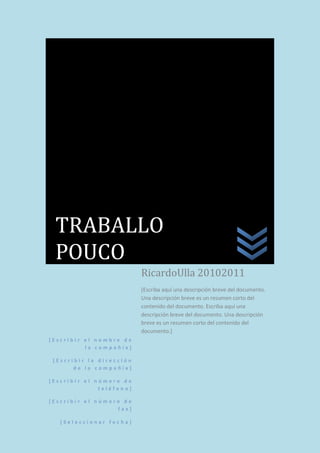 [ E s c r i b i r e l n o m b r e d e
l a c o m p a ñ í a ]
[ E s c r i b i r l a d i r e c c i ó n
d e l a c o m p a ñ í a ]
[ E s c r i b i r e l n ú m e r o d e
t e l é f o n o ]
[ E s c r i b i r e l n ú m e r o d e
f a x ]
[ S e l e c c i o n a r f e c h a ]
RicardoUlla 20102011
[Escriba aquí una descripción breve del documento.
Una descripción breve es un resumen corto del
contenido del documento. Escriba aquí una
descripción breve del documento. Una descripción
breve es un resumen corto del contenido del
documento.]
TRABALLO
POUCO
 