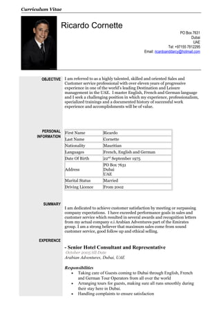Curriculum Vitae
Ricardo Cornette
PO Box 7631
Dubai
UAE
Tel: +97155 7812295
Email: ricardoanddarcy@hotmail.com
OBJECTIVE
PERSONAL
INFORMATION
SUMMARY
EXPERIENCE
I am referred to as a highly talented, skilled and oriented Sales and
Customer service professional with over eleven years of progressive
experience in one of the world’s leading Destination and Leisure
management in the UAE. I master English, French and German language
and I seek a challenging position in which my experience, professionalism,
specialized trainings and a documented history of successful work
experience and accomplishments will be of value.
First Name Ricardo
Last Name Cornette
Nationality Mauritian
Languages French, English and German
Date Of Birth 22nd
September 1975
Address
PO Box 7631
Dubai
UAE
Marital Status Married
Driving Licence From 20o2
I am dedicated to achieve customer satisfaction by meeting or surpassing
company expectations. I have exceeded performance goals in sales and
customer service which resulted in several awards and recognition letters
from my actual company e.i Arabian Adventures part of the Emirates
group. I am a strong believer that maximum sales come from sound
customer service, good follow up and ethical selling.
- Senior Hotel Consultant and Representative
October 2005 till Date
Arabian Adventures, Dubai, UAE
Responsibilities
• Taking care of Guests coming to Dubai through English, French
and German Tour Operators from all over the world
• Arranging tours for guests, making sure all runs smoothly during
their stay here in Dubai.
• Handling complaints to ensure satisfaction
 
