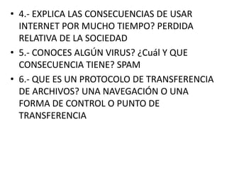 • 4.- EXPLICA LAS CONSECUENCIAS DE USAR
INTERNET POR MUCHO TIEMPO? PERDIDA
RELATIVA DE LA SOCIEDAD
• 5.- CONOCES ALGÚN VIRUS? ¿Cuál Y QUE
CONSECUENCIA TIENE? SPAM
• 6.- QUE ES UN PROTOCOLO DE TRANSFERENCIA
DE ARCHIVOS? UNA NAVEGACIÓN O UNA
FORMA DE CONTROL O PUNTO DE
TRANSFERENCIA

 