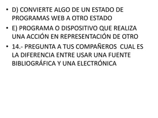 • D) CONVIERTE ALGO DE UN ESTADO DE
PROGRAMAS WEB A OTRO ESTADO
• E) PROGRAMA O DISPOSITIVO QUE REALIZA
UNA ACCIÓN EN REPRESENTACIÓN DE OTRO
• 14.- PREGUNTA A TUS COMPAÑEROS CUAL ES
LA DIFERENCIA ENTRE USAR UNA FUENTE
BIBLIOGRÁFICA Y UNA ELECTRÓNICA

 