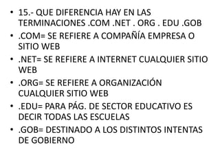 • 15.- QUE DIFERENCIA HAY EN LAS
TERMINACIONES .COM .NET . ORG . EDU .GOB
• .COM= SE REFIERE A COMPAÑÍA EMPRESA O
SITIO WEB
• .NET= SE REFIERE A INTERNET CUALQUIER SITIO
WEB
• .ORG= SE REFIERE A ORGANIZACIÓN
CUALQUIER SITIO WEB
• .EDU= PARA PÁG. DE SECTOR EDUCATIVO ES
DECIR TODAS LAS ESCUELAS
• .GOB= DESTINADO A LOS DISTINTOS INTENTAS
DE GOBIERNO

 